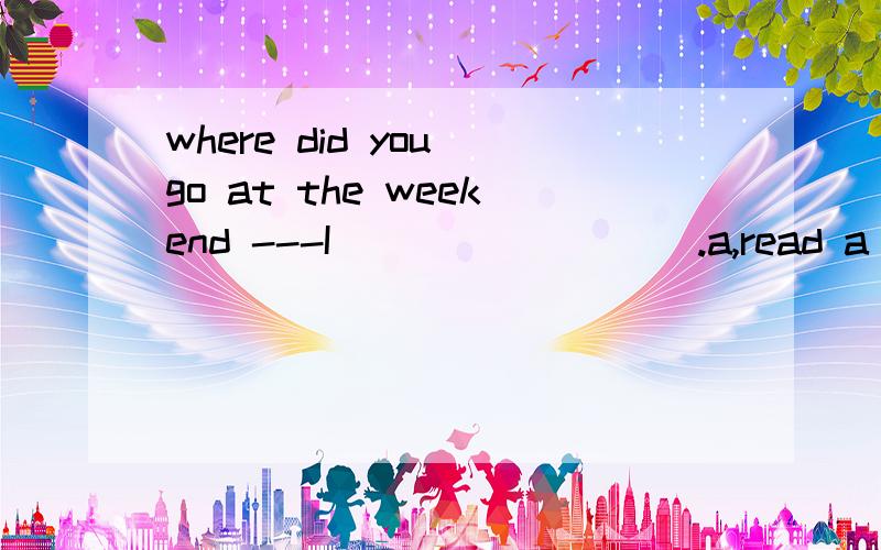 where did you go at the weekend ---I_________.a,read a book b,tidy my room c,went to the library.It's very hot.I'm_____my coat.a,putting on b,taking off c,take off