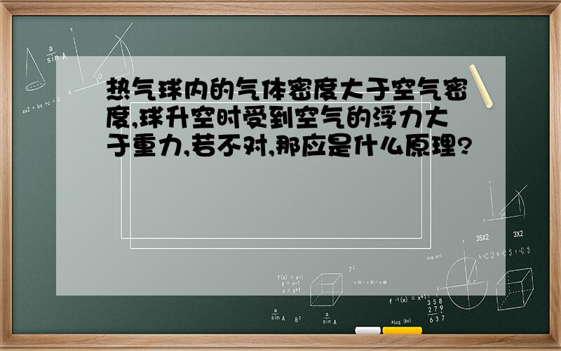 热气球内的气体密度大于空气密度,球升空时受到空气的浮力大于重力,若不对,那应是什么原理?