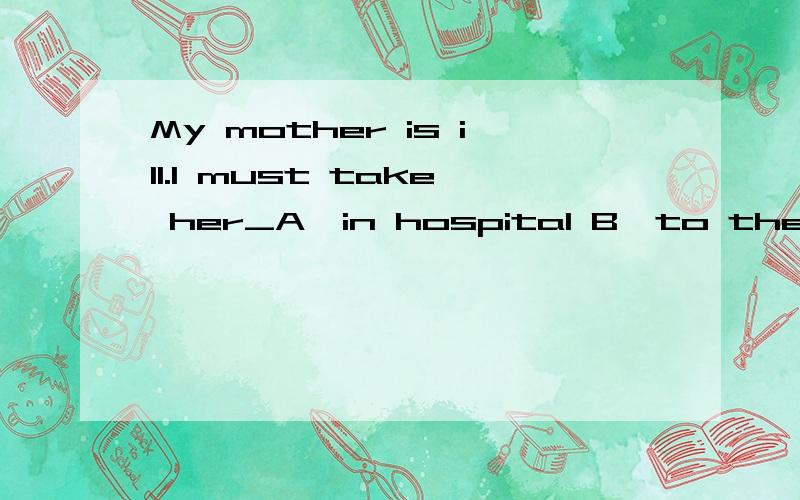 My mother is ill.I must take her_A,in hospital B,to the hospital C,in the hospital选择?为什么?