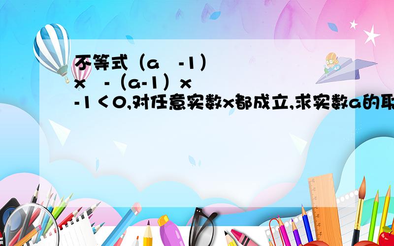 不等式（a²-1）x²-（a-1）x-1＜0,对任意实数x都成立,求实数a的取值范围.