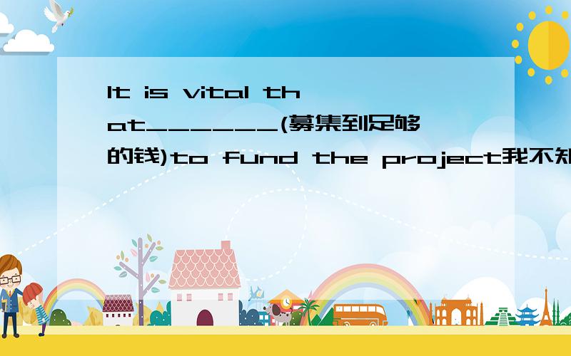 It is vital that______(募集到足够的钱)to fund the project我不知道后面该跟什么了