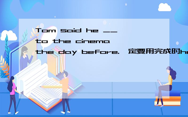 Tom said he __to the cinema the day before.一定要用完成时had gone吗?用went可以吗had gone不是表示离开还未回来吗,可这个语境人应该回来了,为什么还要用had gone
