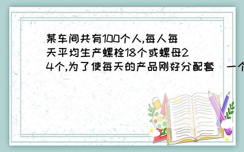 某车间共有100个人,每人每天平均生产螺栓18个或螺母24个,为了使每天的产品刚好分配套（一个螺栓要配螺母2若是你,应该这么分配工人