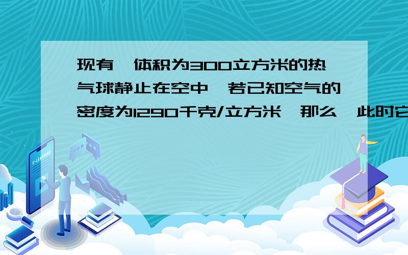 现有一体积为300立方米的热气球静止在空中,若已知空气的密度为1290千克/立方米,那么,此时它所受的浮力是多大,若其中充入的氦气,球壳的质量为20千克,则最多能载多少千克的物体,这两种气