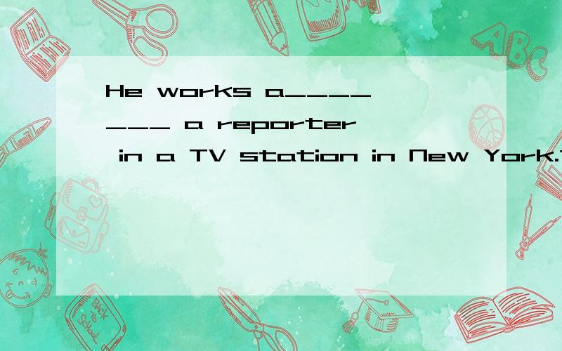 He works a_______ a reporter in a TV station in New York.这是一篇阅读理解填词,我想了半天,但没想出来,这一空到底怎么填啊?Why?