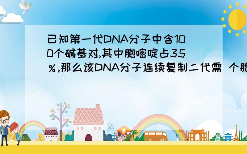 已知第一代DNA分子中含100个碱基对,其中胞嘧啶占35％,那么该DNA分子连续复制二代需 个腺嘌令脱氧核苷酸.