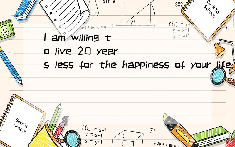 I am willing to live 20 years less for the happiness of your life.怎么翻译?求助·····