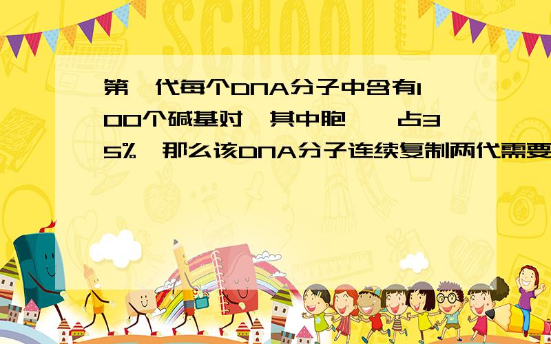 第一代每个DNA分子中含有100个碱基对,其中胞嘧啶占35%,那么该DNA分子连续复制两代需要多少个腺嘌呤脱氧核苷酸