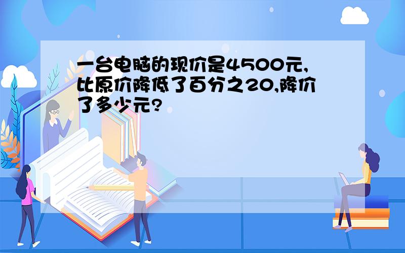 一台电脑的现价是4500元,比原价降低了百分之20,降价了多少元?