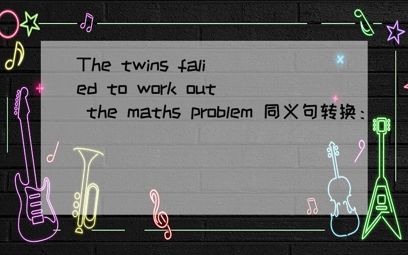 The twins falied to work out the maths problem 同义句转换：__the twins works out the maths problem