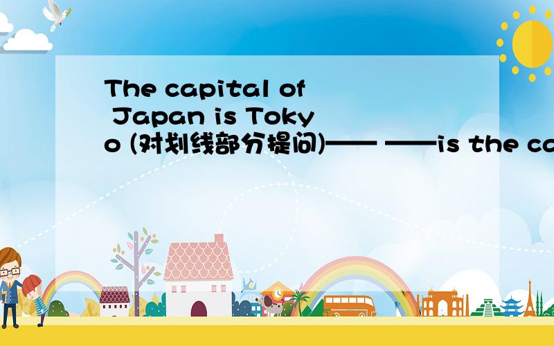 The capital of Japan is Tokyo (对划线部分提问)—— ——is the capital of Japan?Tokye是划线部分