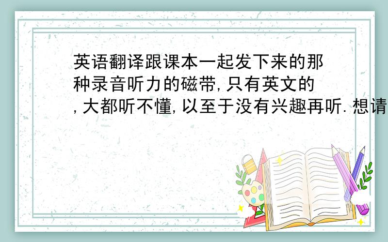 英语翻译跟课本一起发下来的那种录音听力的磁带,只有英文的,大都听不懂,以至于没有兴趣再听.想请问一下有没有那种英语录音,一句英语说完后,马上跟一句中文的翻译,这样能听得懂一些,