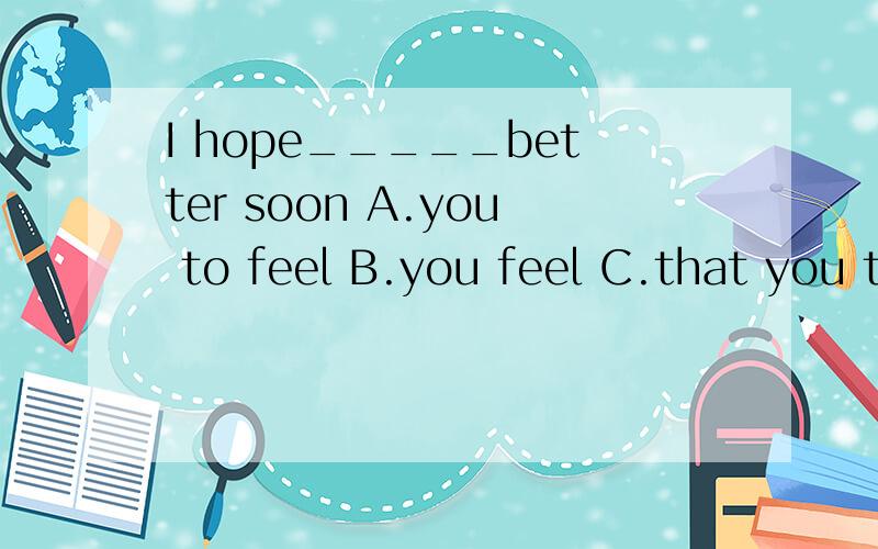 I hope_____better soon A.you to feel B.you feel C.that you to feel D.you feeling请各位神级人物帮帮小女这一个忙.小女在此三克油喂你妈吃了!