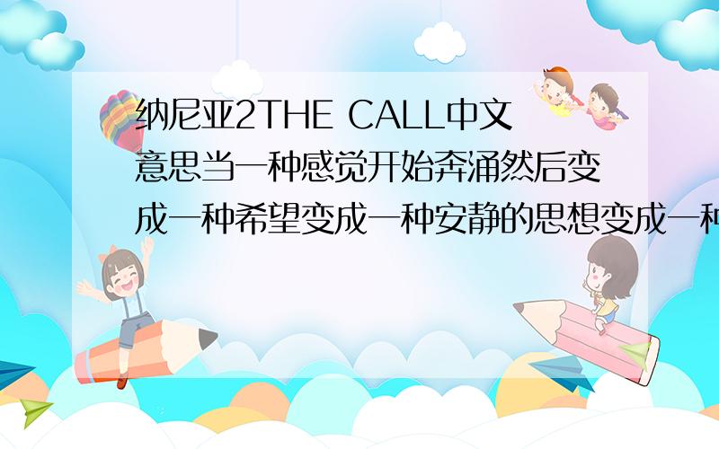 纳尼亚2THE CALL中文意思当一种感觉开始奔涌然后变成一种希望变成一种安静的思想变成一种安静的语言然后这语言变的越来越大声直到成为战斗的呼喊当你呼唤我的时候我将会回来不必说再