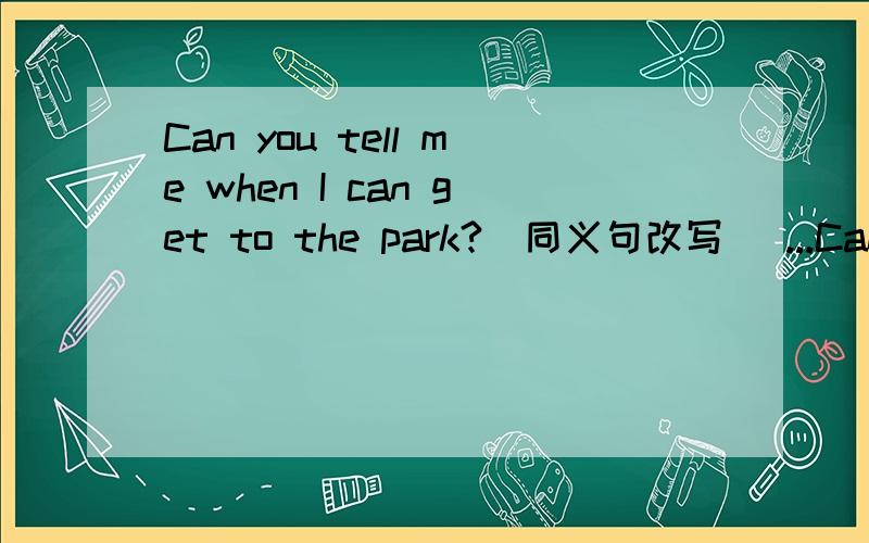 Can you tell me when I can get to the park?（同义句改写） ...Can you tell me when I can get to the park?（同义句改写） Can you tell me when （ ）（ ）to the park?