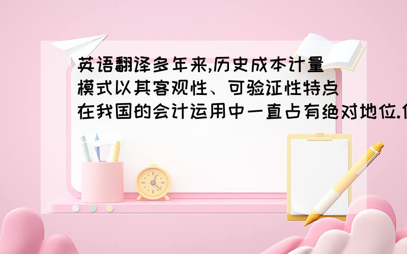 英语翻译多年来,历史成本计量模式以其客观性、可验证性特点在我国的会计运用中一直占有绝对地位.但随着经济的发展以及会计信息需求者的变化,特别是金融和高科技的迅速发展,传统的历