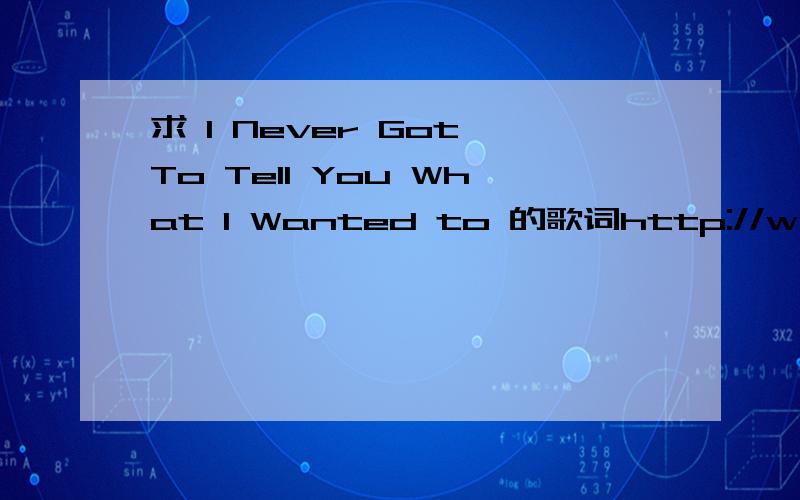 求 I Never Got To Tell You What I Wanted to 的歌词http://www.tudou.com/programs/view/MAIMmNYg1gM/  这个是歌我也知道百度,问题是百度出来的歌词和这个歌对不上号~