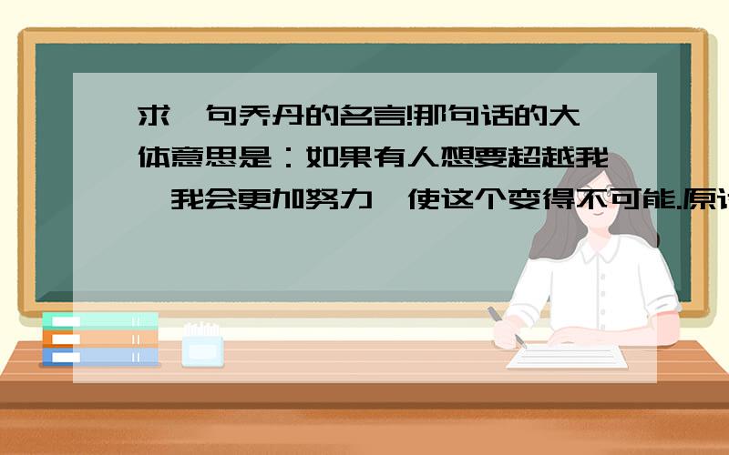 求一句乔丹的名言!那句话的大体意思是：如果有人想要超越我,我会更加努力,使这个变得不可能.原话我忘了.大体这个意思.希望原话和英文原话一起来的我日你们祖宗啊   你们高考肯定都0分