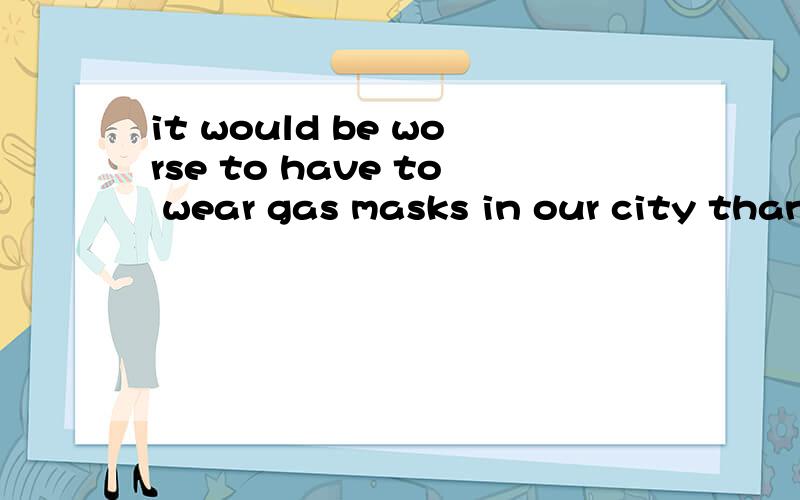 it would be worse to have to wear gas masks in our city than to ride in buses or trains翻译