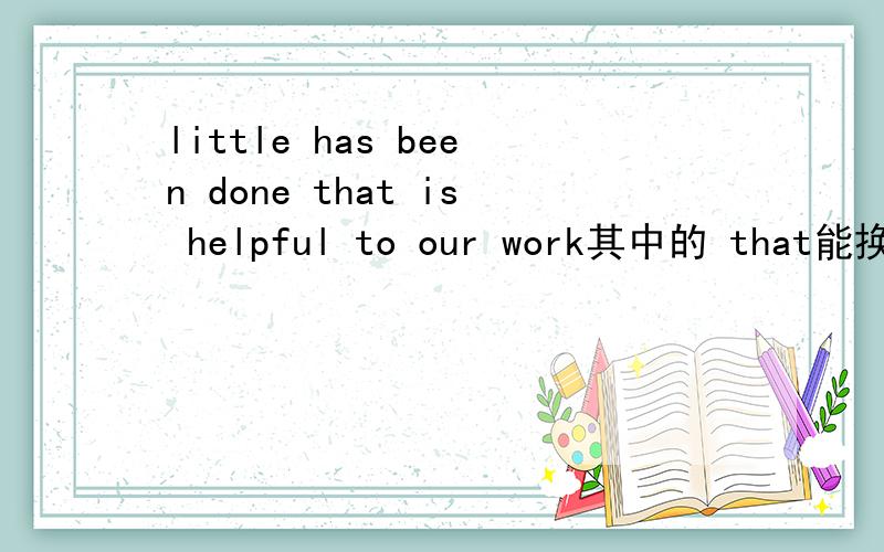 little has been done that is helpful to our work其中的 that能换成all that 么?为什么?