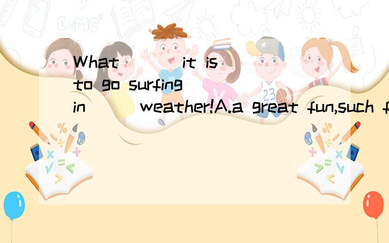 What___ it is to go surfing in___weather!A.a great fun,such fine B.great fun,such a fineC.great fun ,such fine D.great fun,such a fine