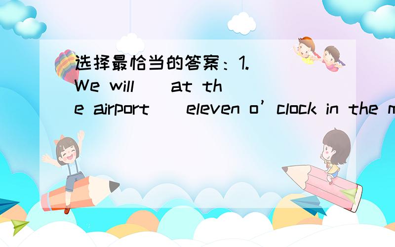 选择最恰当的答案：1.( )We will__at the airport__eleven o’clock in the morning. A.get;in B.arrive;aC.get;at D.arrive;on2. ( ) What time is it? It’s 8:15. It reads__.A.eight fifteen  B.eight and fifteenC.fifiteen to nine D.eight a quarter3