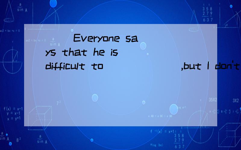 ( )Everyone says that he is difficult to_______,but I don't think so.A.get along B.make friends C.deal with D.talk about