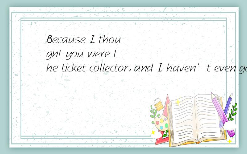 Because I thought you were the ticket collector,and I haven’t even got a ticket.