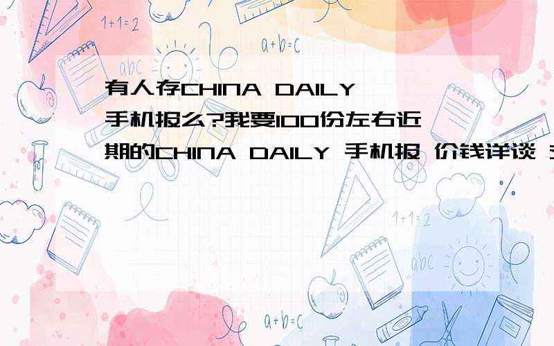 有人存CHINA DAILY手机报么?我要100份左右近期的CHINA DAILY 手机报 价钱详谈 交易方式详谈 留下手机号码。高价 彩信费算我的把朋友的CHINA DAILY删了 希望补偿 放宽条件 导出在电脑里的也行.越多