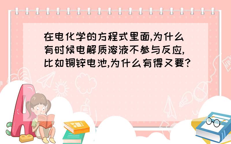 在电化学的方程式里面,为什么有时候电解质溶液不参与反应,比如铜锌电池,为什么有得又要?