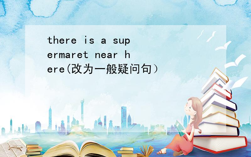 there is a supermaret near here(改为一般疑问句）