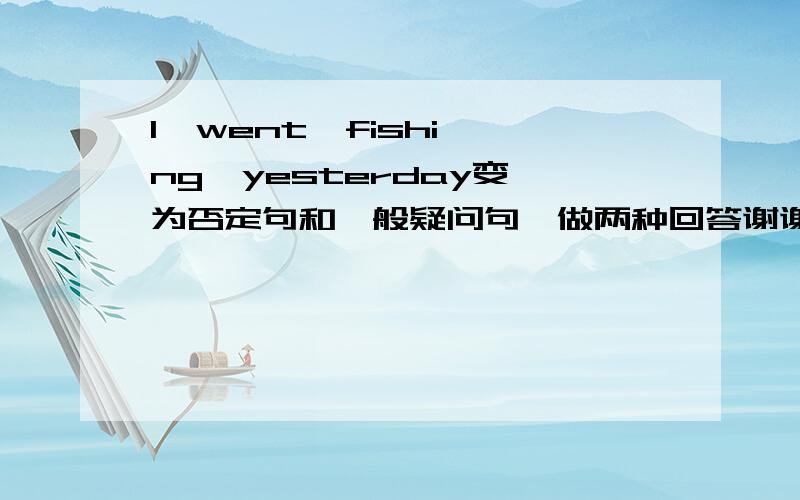 I  went  fishing  yesterday变为否定句和一般疑问句,做两种回答谢谢了