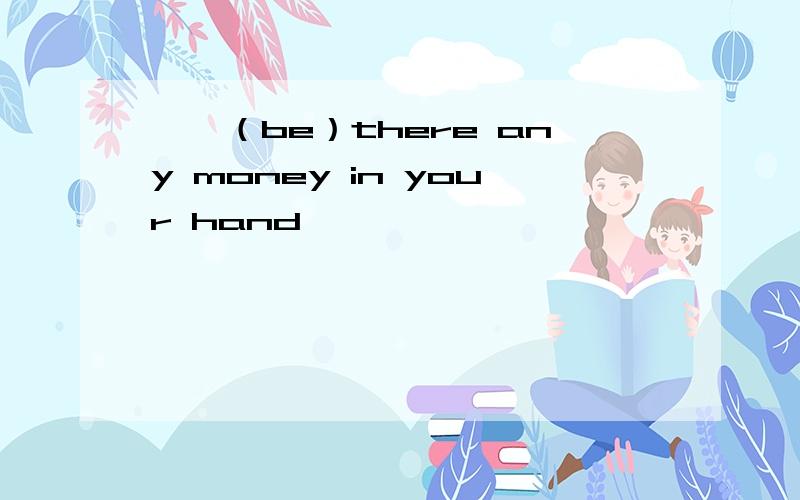 ——（be）there any money in your hand