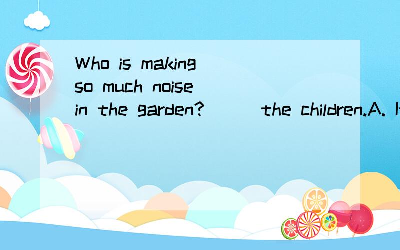 Who is making so much noise in the garden? __ the children.A. It is    B. They are   C. That is    D. There are  Key: C为什么啊?四个选项怎么区别的?