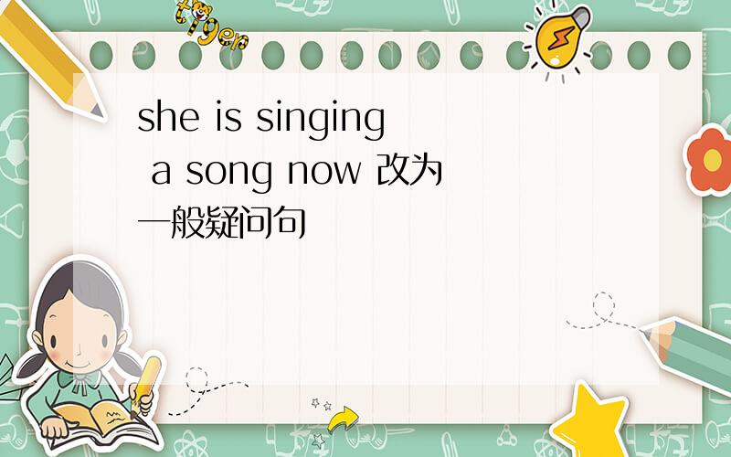 she is singing a song now 改为一般疑问句