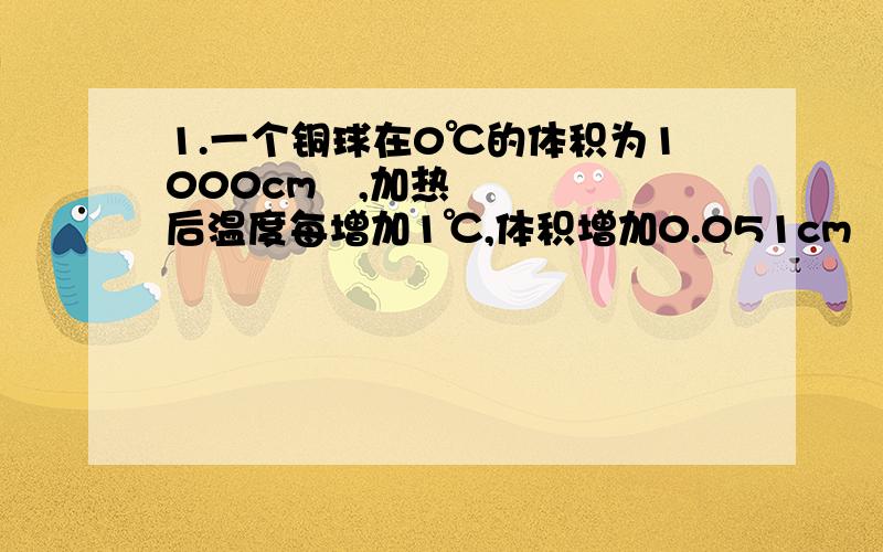 1.一个铜球在0℃的体积为1000cm³,加热后温度每增加1℃,体积增加0.051cm³...1.一个铜球在0℃的体积为1000cm³,加热后温度每增加1℃,体积增加0.051cm³,求球体积V（cm³）与温度t（℃）