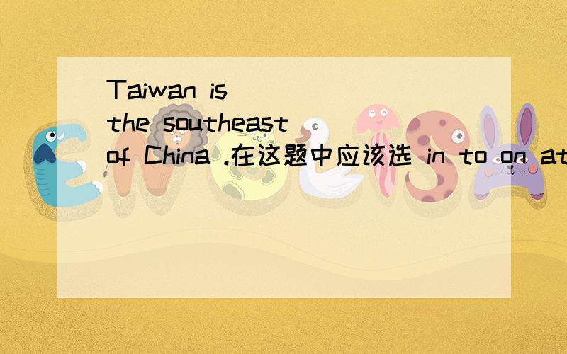 Taiwan is ___ the southeast of China .在这题中应该选 in to on at 中的哪一个 为什么