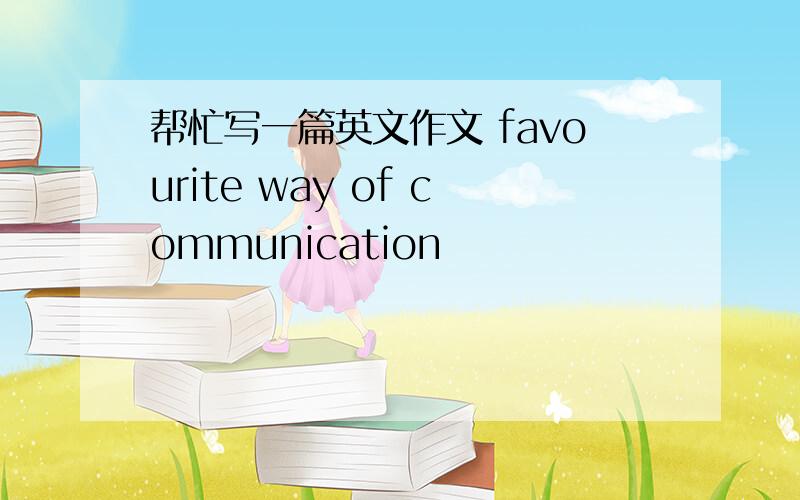 帮忙写一篇英文作文 favourite way of communication