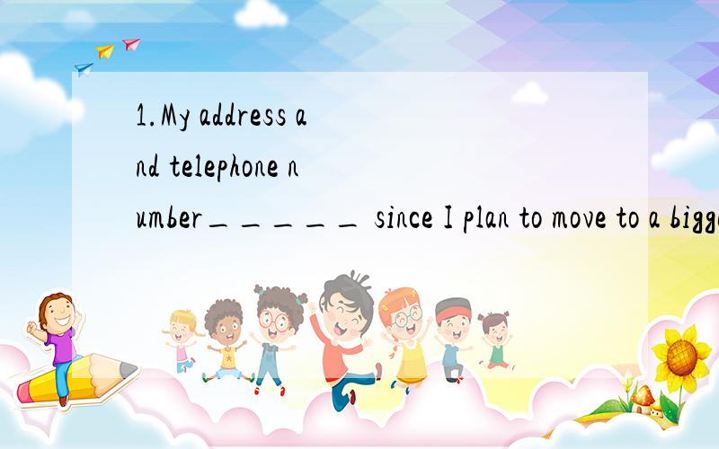 1.My address and telephone number_____ since I plan to move to a bigger house.A.will be changed B.are changingC.are changedD.have changed