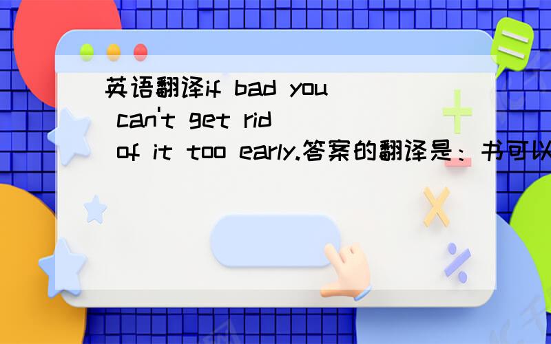 英语翻译if bad you can't get rid of it too early.答案的翻译是：书可以比作邻居，如果是好的，相处愈久愈好；如果是坏的，分手愈早愈好。