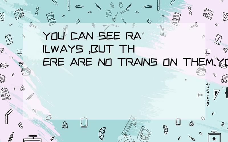 YOU CAN SEE RAILWAYS ,BUT THERE ARE NO TRAINS ON THEM.YOU CAN SEE R你可以看到铁路,但没有火车在他们那.你可以看见公路,但目前还没有公交车或吉普车在那你可以看见河流,但没有船在那.你可以看见许多城