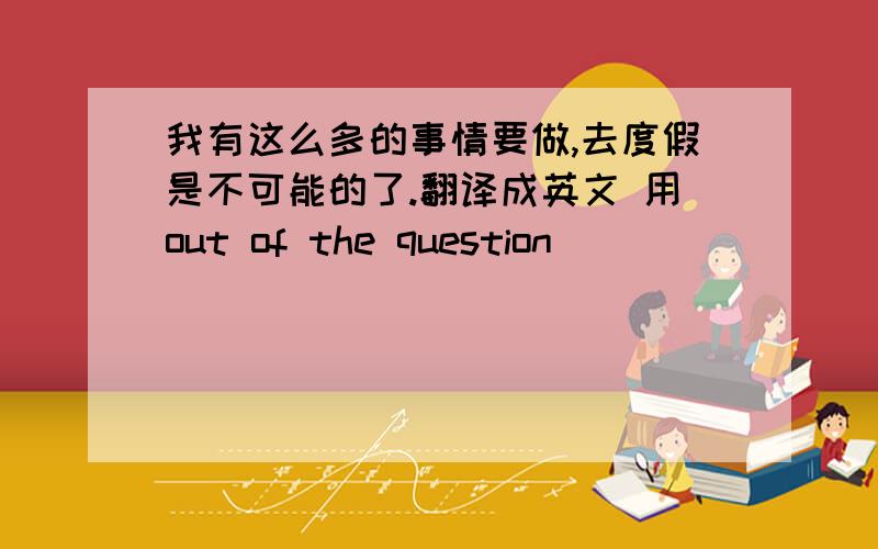 我有这么多的事情要做,去度假是不可能的了.翻译成英文 用out of the question