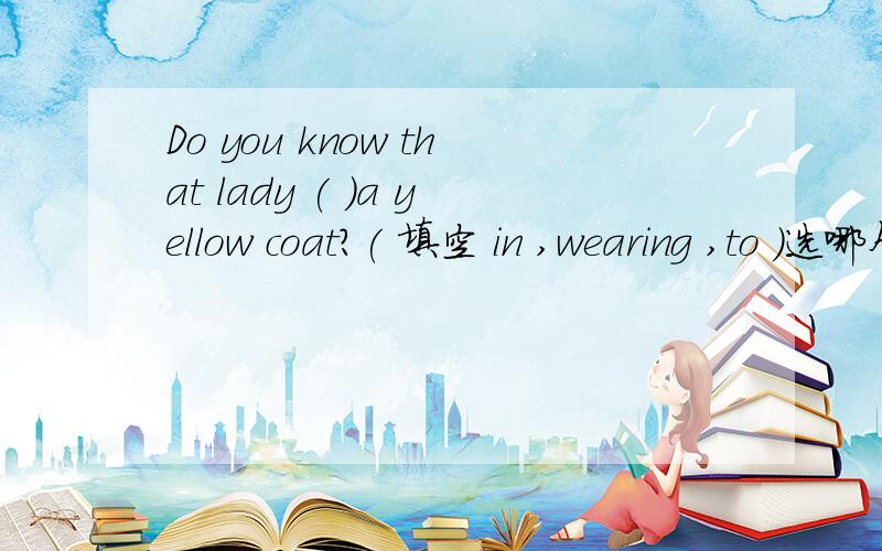 Do you know that lady ( )a yellow coat?( 填空 in ,wearing ,to )选哪个?