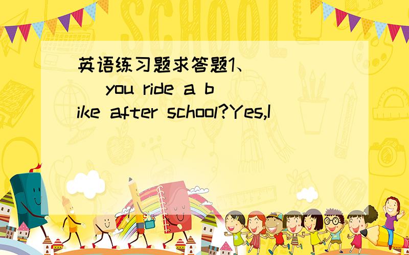 英语练习题求答题1、_____ you ride a bike after school?Yes,I ________.2、______ you ______ (go ) to school by bus?No,I _____ (go) to school by car.3、 What ______ they _____ (do ) They _____ _____ (sit) in the park.4、How______ Linda go to