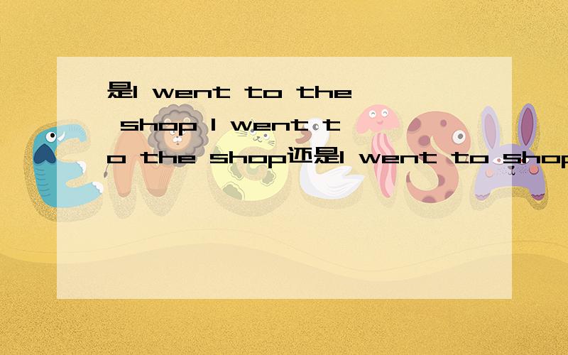 是I went to the shop I went to the shop还是I went to shop?