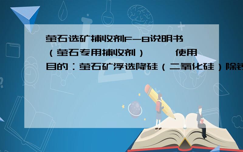 萤石选矿捕收剂F-8说明书 （萤石专用捕收剂） 一、使用目的：萤石矿浮选降硅（二氧化硅）除钙（碳酸钙）提