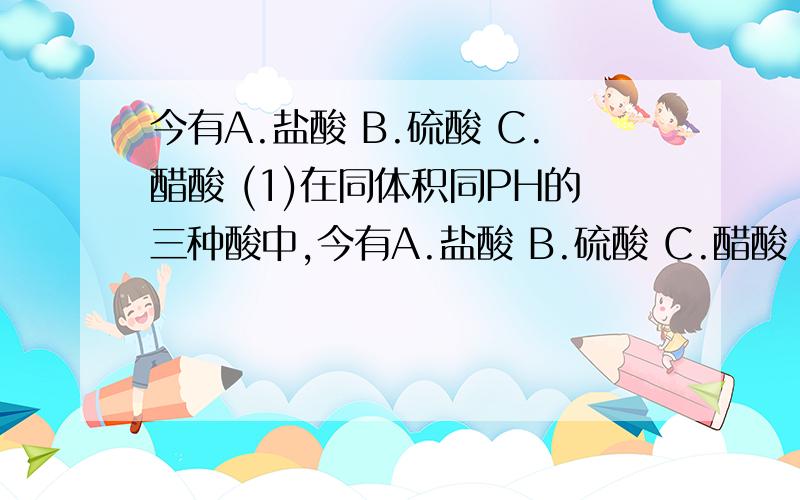 今有A.盐酸 B.硫酸 C.醋酸 (1)在同体积同PH的三种酸中,今有A.盐酸 B.硫酸 C.醋酸   (1)在同体积同PH的三种酸中,分别加入足量碳酸钠粉末,在相同条件下产生的二氧化碳体积由大到小顺序是