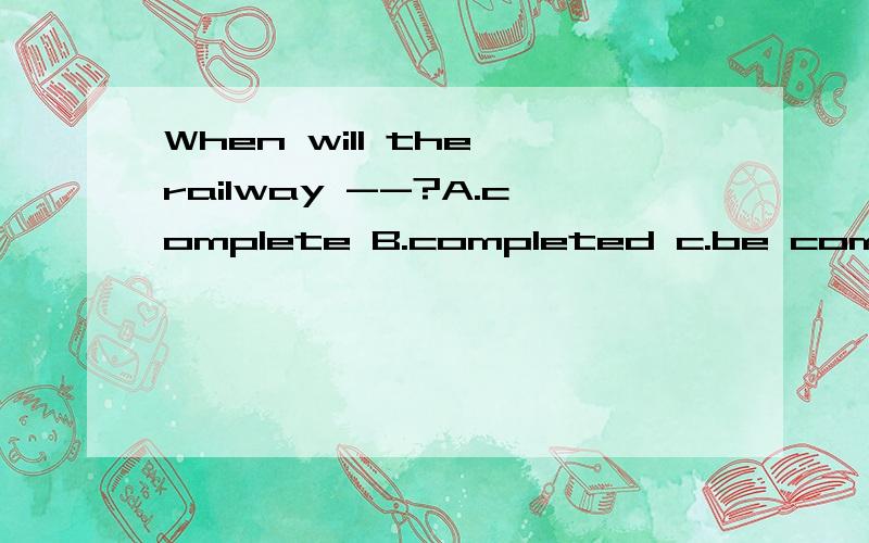 When will the railway --?A.complete B.completed c.be completed D.to be completed
