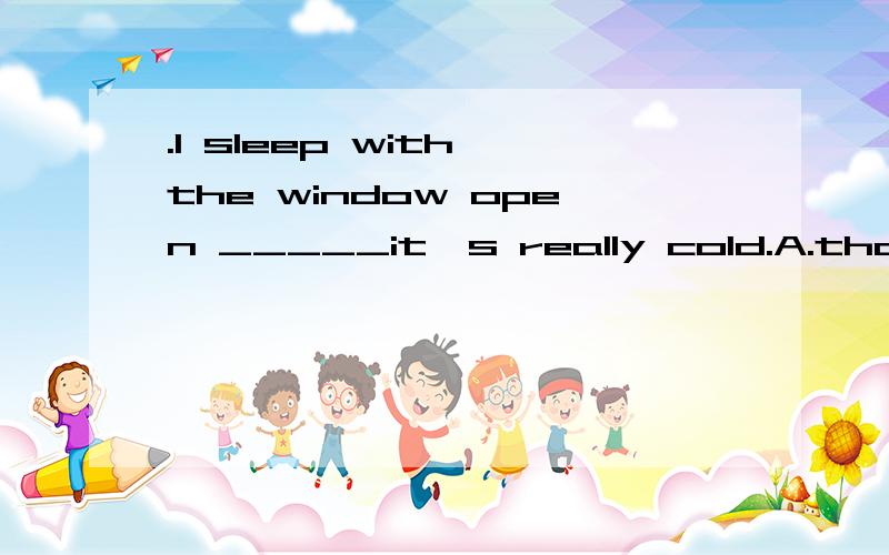 .I sleep with the window open _____it's really cold.A.though    B.unless  选什么.原因.翻译都通.