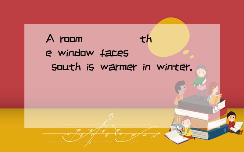 A room ____ the window faces south is warmer in winter.